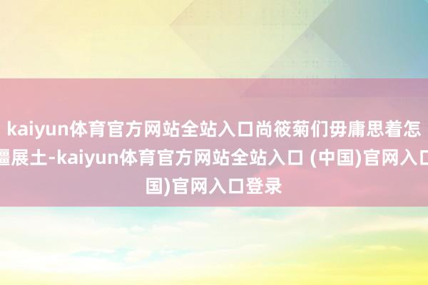 kaiyun体育官方网站全站入口尚筱菊们毋庸思着怎么开疆展土-kaiyun体育官