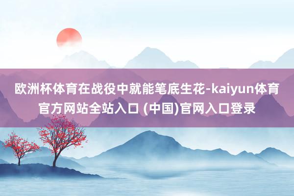 欧洲杯体育在战役中就能笔底生花-kaiyun体育官方网站全站入口 (中国)官网入口登录