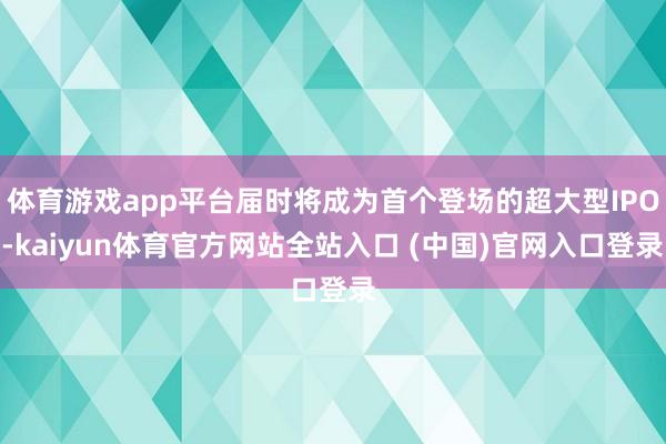 体育游戏app平台届时将成为首个登场的超大型IPO-kaiyun体育官方网站全站入口 (中国)官网入口登录