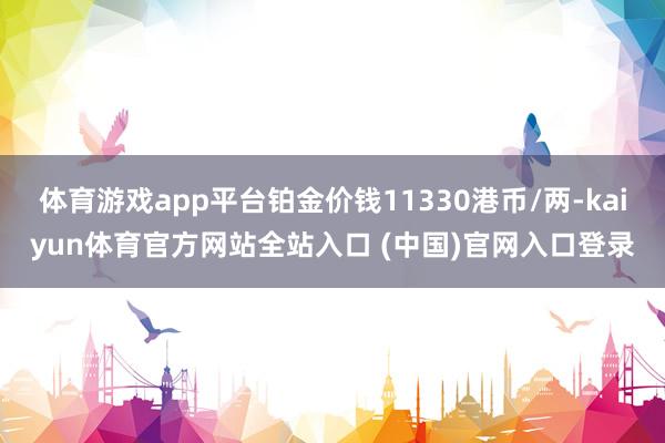 体育游戏app平台铂金价钱11330港币/两-kaiyun体育官方网站全站入口 