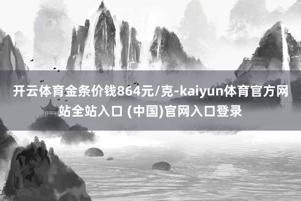 开云体育金条价钱864元/克-kaiyun体育官方网站全站入口 (中国)官网入口