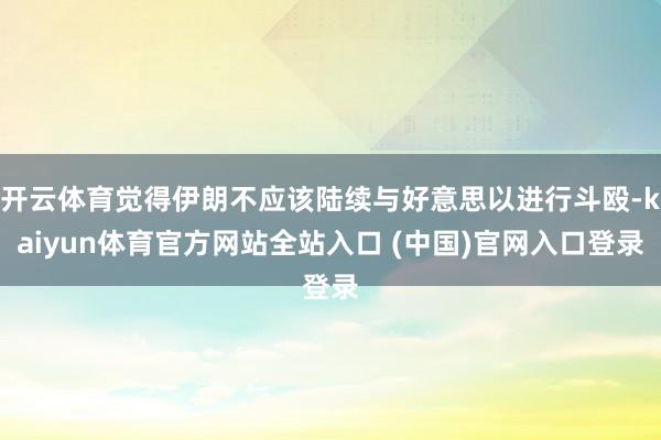 开云体育觉得伊朗不应该陆续与好意思以进行斗殴-kaiyun体育官方网站全站入口 (中国)官网入口登录