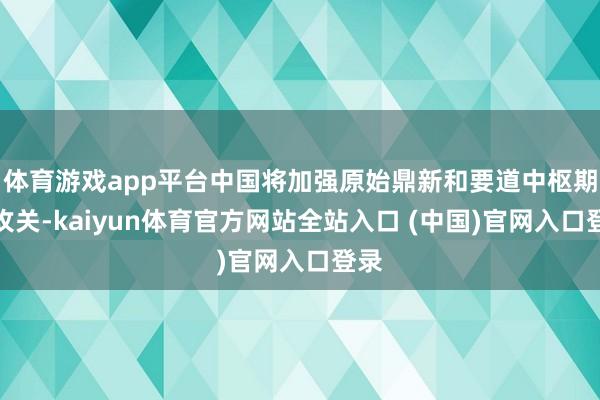 体育游戏app平台中国将加强原始鼎新和要道中枢期间攻关-kaiyun体育官方网站