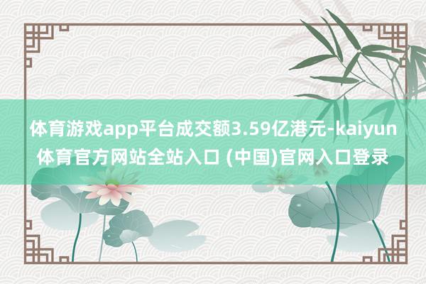 体育游戏app平台成交额3.59亿港元-kaiyun体育官方网站全站入口 (中国