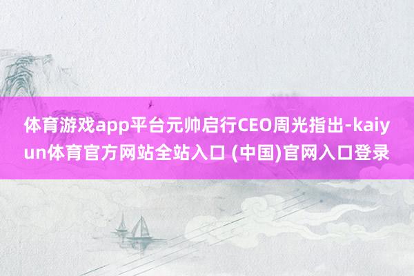 体育游戏app平台元帅启行CEO周光指出-kaiyun体育官方网站全站入口 (中