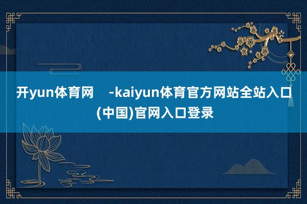 开yun体育网    -kaiyun体育官方网站全站入口 (中国)官网入口登录
