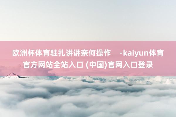 欧洲杯体育驻扎讲讲奈何操作    -kaiyun体育官方网站全站入口 (中国)官