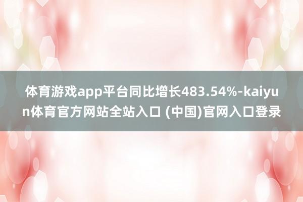 体育游戏app平台同比增长483.54%-kaiyun体育官方网站全站入口 (中