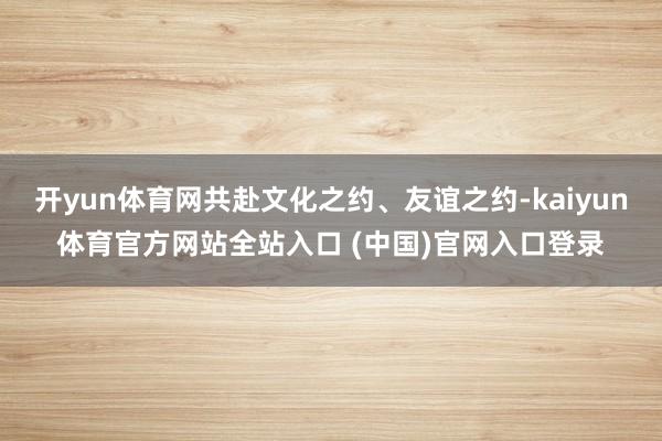 开yun体育网共赴文化之约、友谊之约-kaiyun体育官方网站全站入口 (中国)
