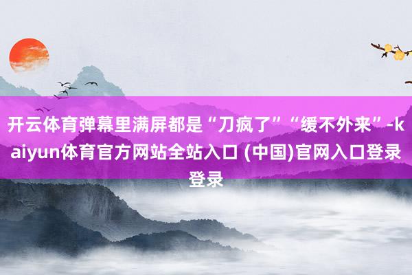 开云体育弹幕里满屏都是“刀疯了”“缓不外来”-kaiyun体育官方网站全站入口 