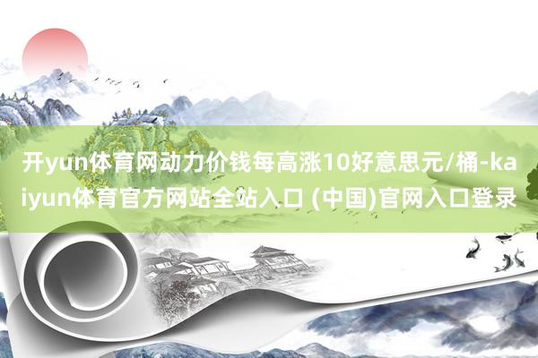 开yun体育网动力价钱每高涨10好意思元/桶-kaiyun体育官方网站全站入口 