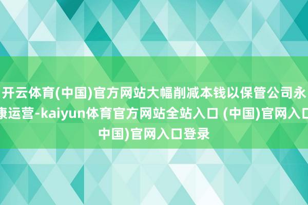 开云体育(中国)官方网站大幅削减本钱以保管公司永恒健康运营-kaiyun体育官方