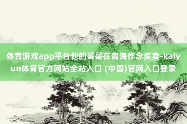 体育游戏app平台他的哥哥在青海作念买卖-kaiyun体育官方网站全站入口 (中