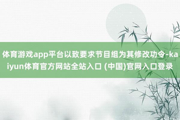 体育游戏app平台以致要求节目组为其修改功令-kaiyun体育官方网站全站入口 
