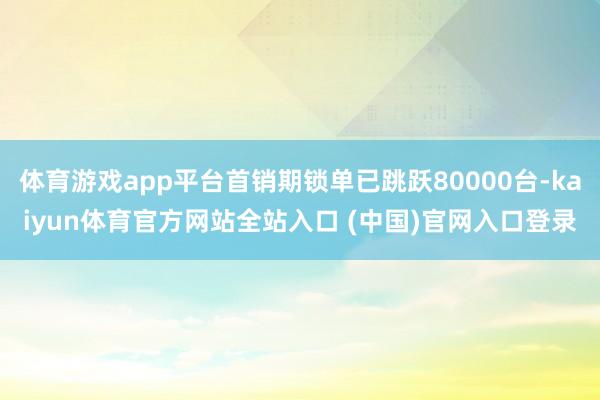 体育游戏app平台首销期锁单已跳跃80000台-kaiyun体育官方网站全站入口