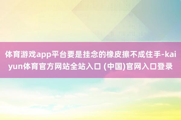 体育游戏app平台要是挂念的橡皮擦不成住手-kaiyun体育官方网站全站入口 (