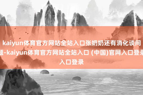 kaiyun体育官方网站全站入口张奶奶还有消化谈问题-kaiyun体育官方网站全