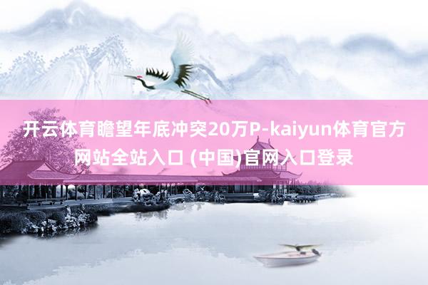 开云体育瞻望年底冲突20万P-kaiyun体育官方网站全站入口 (中国)官网入口