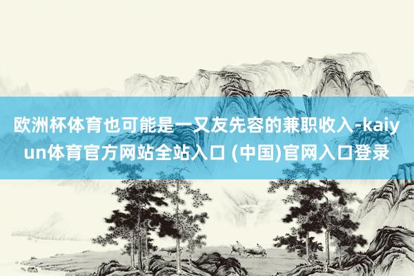 欧洲杯体育也可能是一又友先容的兼职收入-kaiyun体育官方网站全站入口 (中国)官网入口登录