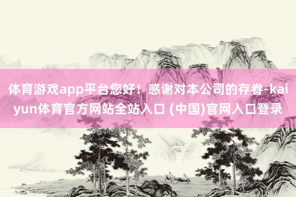 体育游戏app平台您好！感谢对本公司的存眷-kaiyun体育官方网站全站入口 (