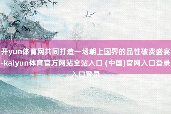 开yun体育网共同打造一场朝上国界的品性破费盛宴-kaiyun体育官方网站全站入