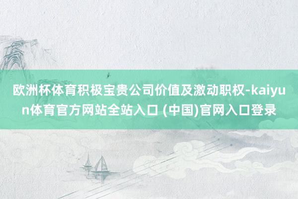 欧洲杯体育积极宝贵公司价值及激动职权-kaiyun体育官方网站全站入口 (中国)官网入口登录