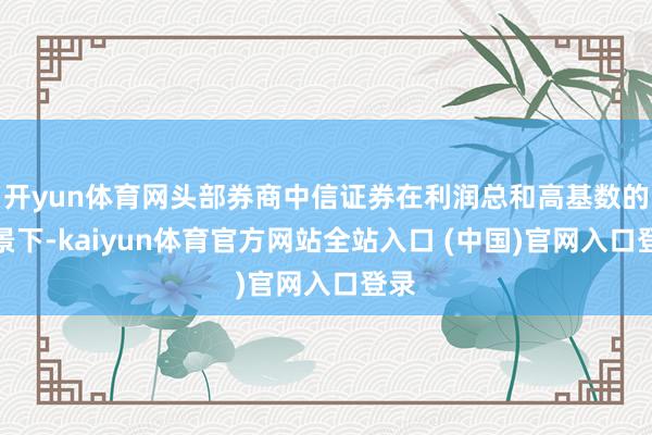开yun体育网头部券商中信证券在利润总和高基数的配景下-kaiyun体育官方网站全站入口 (中国)官网入口登录