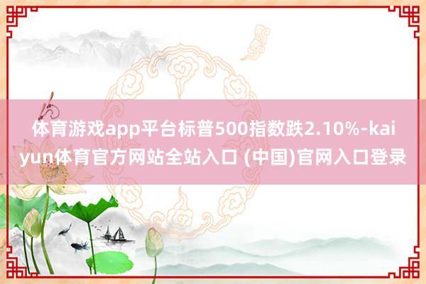 体育游戏app平台标普500指数跌2.10%-kaiyun体育官方网站全站入口 