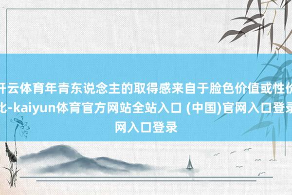 开云体育年青东说念主的取得感来自于脸色价值或性价比-kaiyun体育官方网站全站