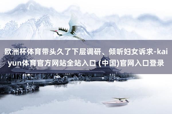 欧洲杯体育带头久了下层调研、倾听妇女诉求-kaiyun体育官方网站全站入口 (中