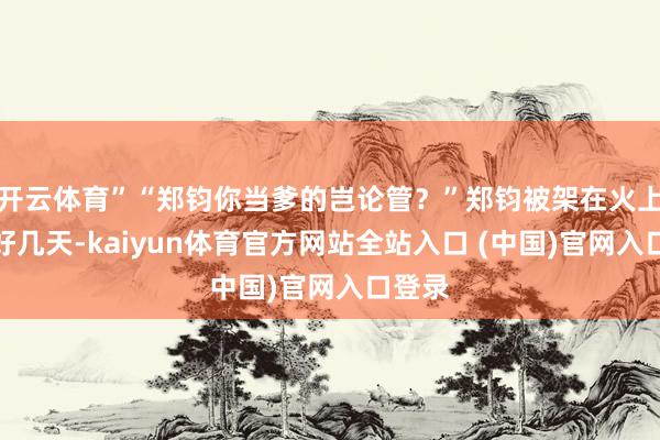 开云体育”“郑钧你当爹的岂论管？”郑钧被架在火上烤了好几天-kaiyun体育官方