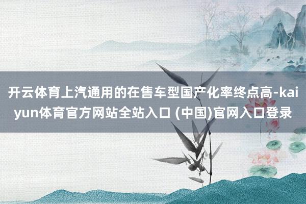 开云体育上汽通用的在售车型国产化率终点高-kaiyun体育官方网站全站入口 (中