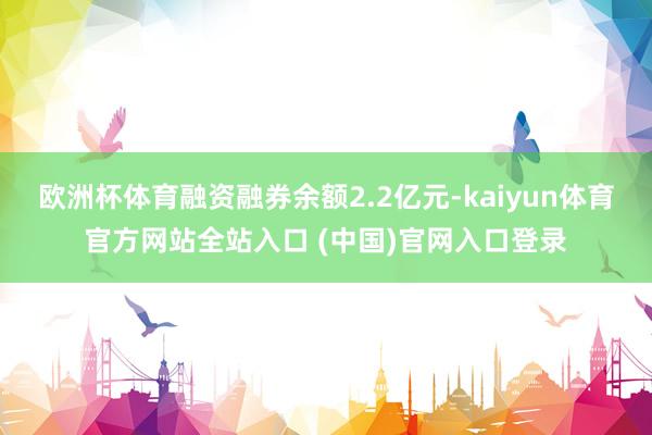 欧洲杯体育融资融券余额2.2亿元-kaiyun体育官方网站全站入口 (中国)官网