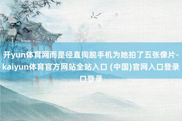开yun体育网而是径直掏脱手机为她拍了五张像片-kaiyun体育官方网站全站入口