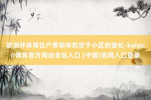 欧洲杯体育住户贾明华欢欣于小区的变化-kaiyun体育官方网站全站入口 (中国)
