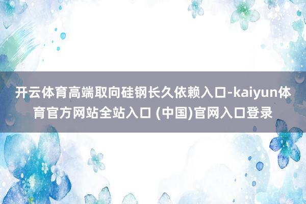 开云体育高端取向硅钢长久依赖入口-kaiyun体育官方网站全站入口 (中国)官网