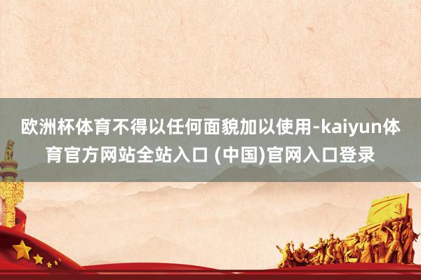 欧洲杯体育不得以任何面貌加以使用-kaiyun体育官方网站全站入口 (中国)官网