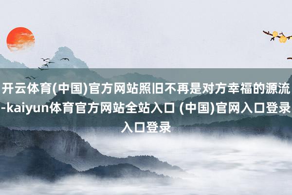 开云体育(中国)官方网站照旧不再是对方幸福的源流-kaiyun体育官方网站全站入