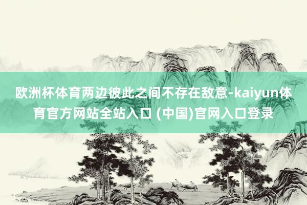 欧洲杯体育两边彼此之间不存在敌意-kaiyun体育官方网站全站入口 (中国)官网