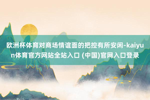 欧洲杯体育对商场情谊面的把控有所安闲-kaiyun体育官方网站全站入口 (中国)