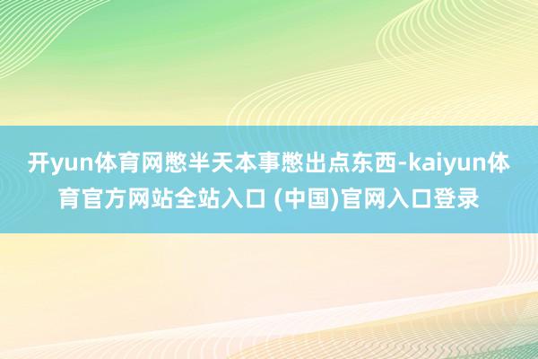 开yun体育网憋半天本事憋出点东西-kaiyun体育官方网站全站入口 (中国)官