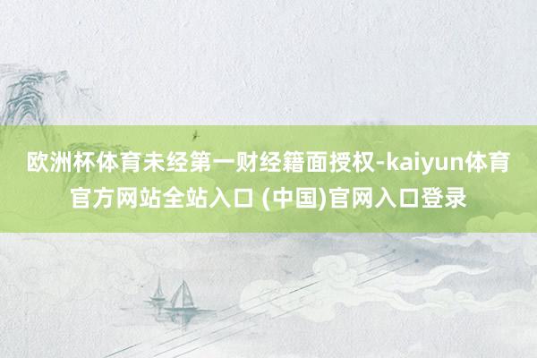 欧洲杯体育未经第一财经籍面授权-kaiyun体育官方网站全站入口 (中国)官网入