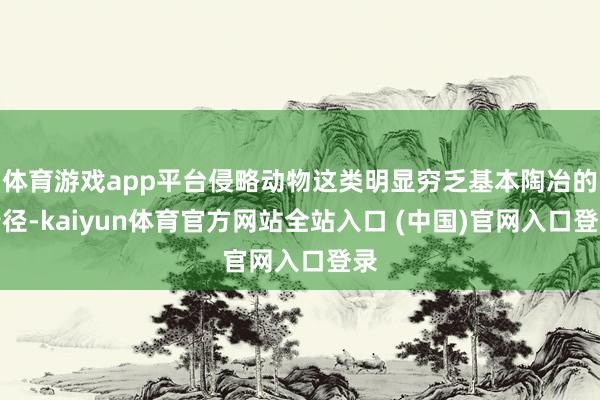 体育游戏app平台侵略动物这类明显穷乏基本陶冶的行径-kaiyun体育官方网站全