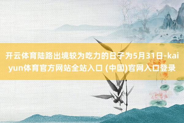 开云体育陆路出境较为吃力的日子为5月31日-kaiyun体育官方网站全站入口 (