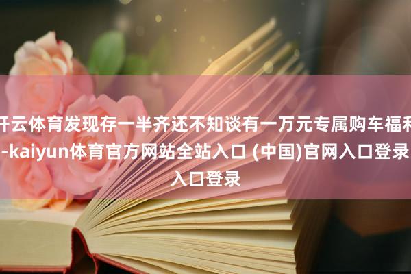 开云体育发现存一半齐还不知谈有一万元专属购车福利-kaiyun体育官方网站全站入