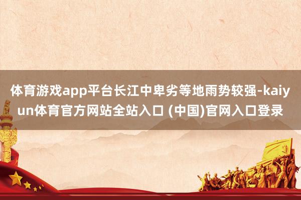 体育游戏app平台长江中卑劣等地雨势较强-kaiyun体育官方网站全站入口 (中