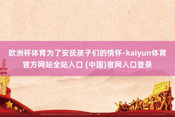 欧洲杯体育为了安抚孩子们的情怀-kaiyun体育官方网站全站入口 (中国)官网入