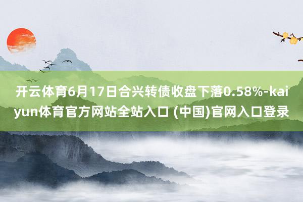 开云体育6月17日合兴转债收盘下落0.58%-kaiyun体育官方网站全站入口 