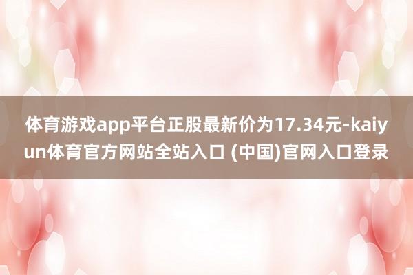 体育游戏app平台正股最新价为17.34元-kaiyun体育官方网站全站入口 (