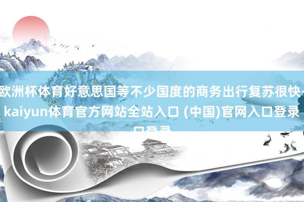 欧洲杯体育好意思国等不少国度的商务出行复苏很快-kaiyun体育官方网站全站入口